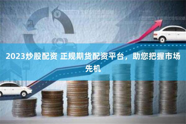 2023炒股配资 正规期货配资平台，助您把握市场先机