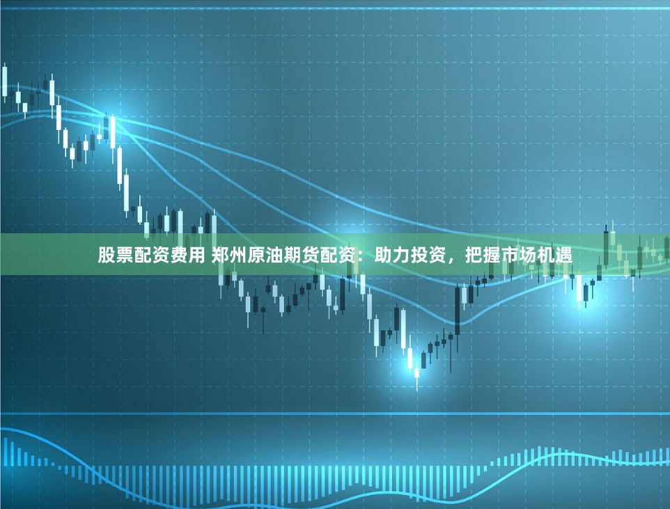 股票配资费用 郑州原油期货配资：助力投资，把握市场机遇